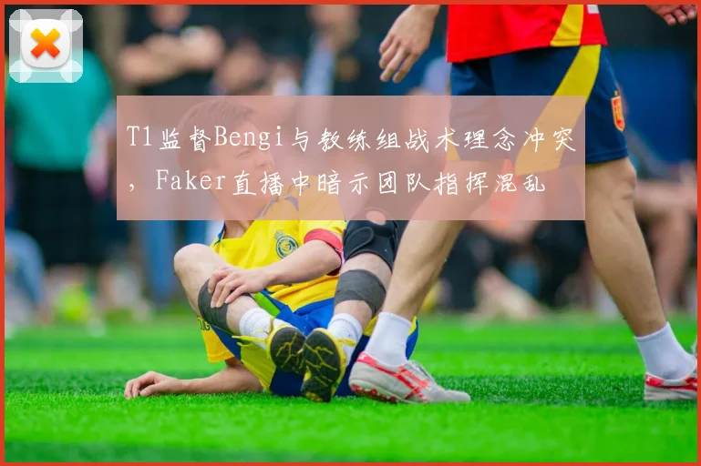 T1监督Bengi与教练组战术理念冲突，Faker直播中暗示团队指挥混乱