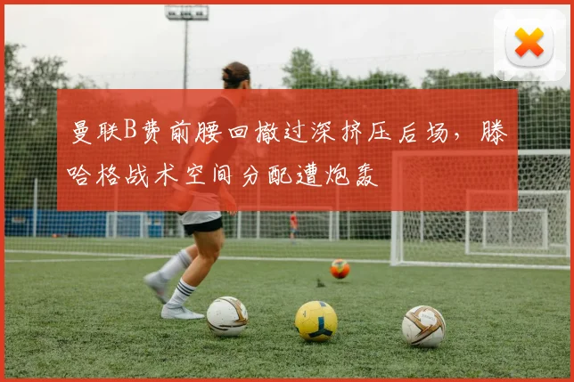 曼联B费前腰回撤过深挤压后场，滕哈格战术空间分配遭炮轰