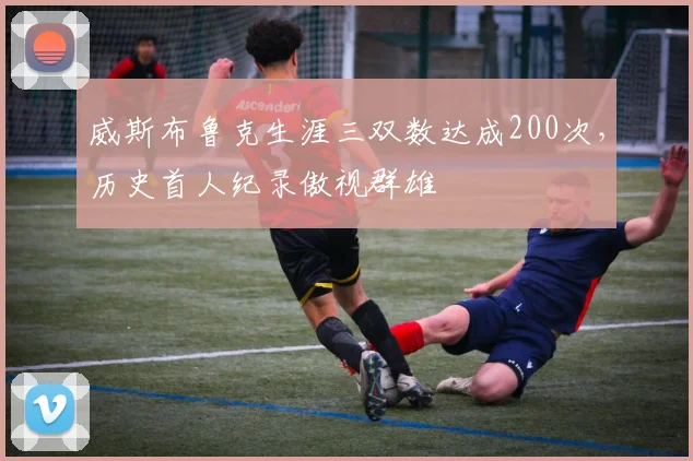 威斯布鲁克生涯三双数达成200次，历史首人纪录傲视群雄