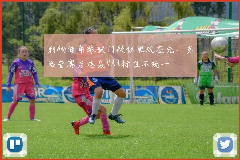 利物浦角球破门疑似犯规在先,克洛普赛后炮轰VAR标准不统一
