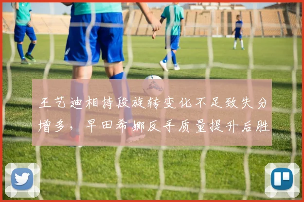 王艺迪相持段旋转变化不足致失分增多，早田希娜反手质量提升后胜率反超
