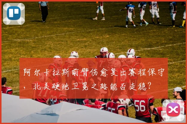 阿尔卡拉斯前臂伤愈复出赛程保守，北美硬地卫冕之路能否走稳？