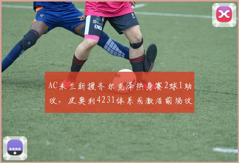 AC米兰新援齐尔克泽热身赛2球1助攻，皮奥利4231体系或激活前场攻击群