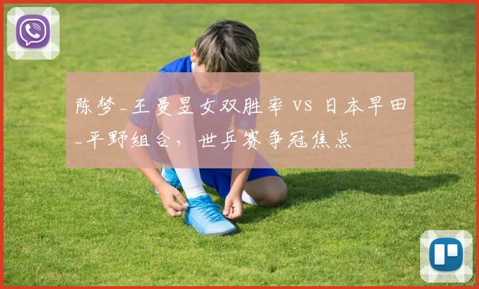陈梦_王曼昱女双胜率 vs 日本早田_平野组合，世乒赛争冠焦点