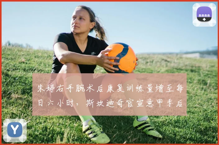朱婷右手腕术后康复训练量增至每日六小时，斯坎迪奇官宣意甲季后赛复出