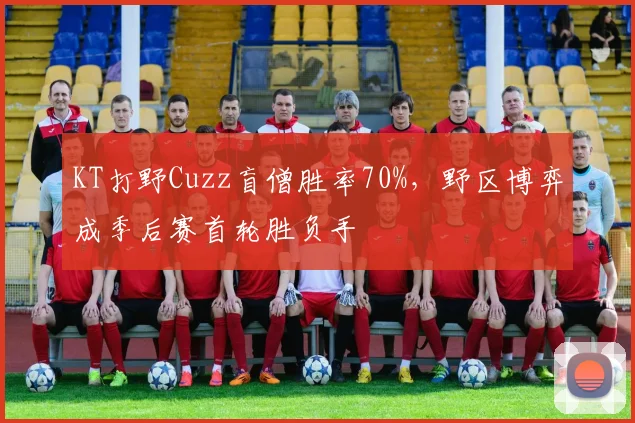 KT打野Cuzz盲僧胜率70%，野区博弈成季后赛首轮胜负手